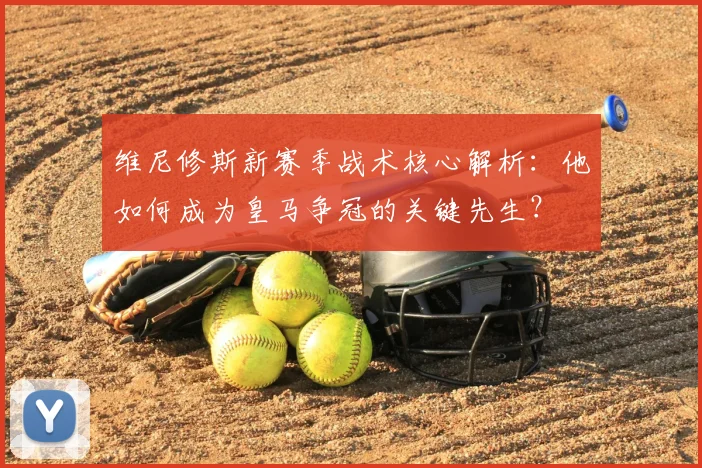 维尼修斯新赛季战术核心解析:他如何成为皇马争冠的关键先生?