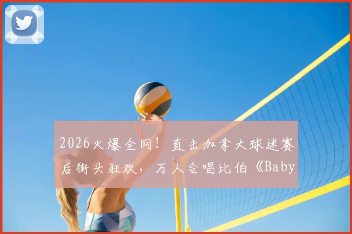 2026火爆全网！直击加拿大球迷赛后街头狂欢，万人合唱比伯《Baby》神曲引爆激情氛围，看懂国外球迷文化为何这么顶