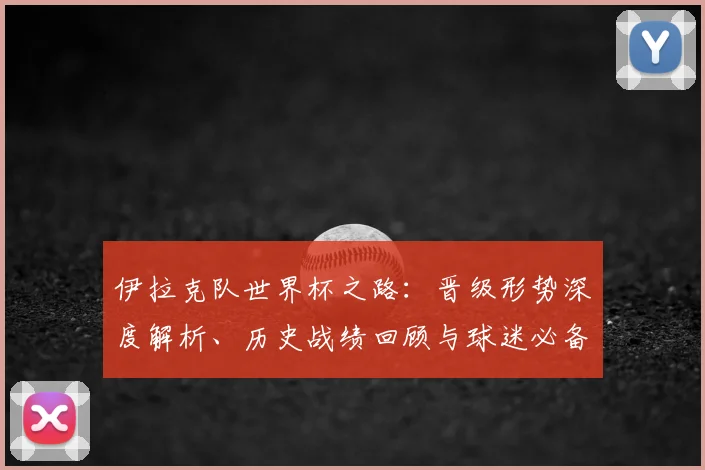 伊拉克队世界杯之路：晋级形势深度解析、历史战绩回顾与球迷必备指南