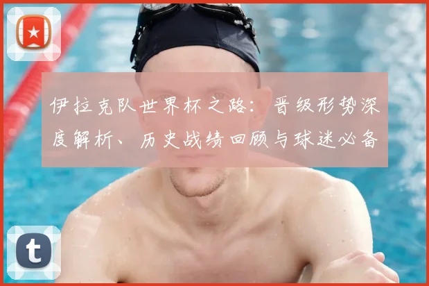 伊拉克队世界杯之路:晋级形势深度解析、历史战绩回顾与球迷必备指南