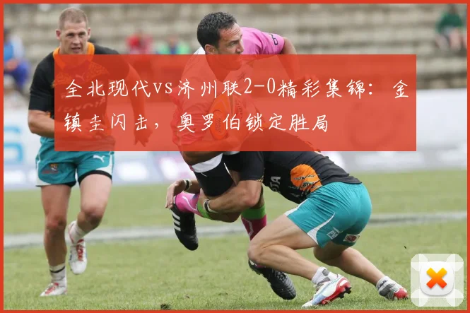 全北现代vs济州联2-0精彩集锦：金镇圭闪击，奥罗伯锁定胜局