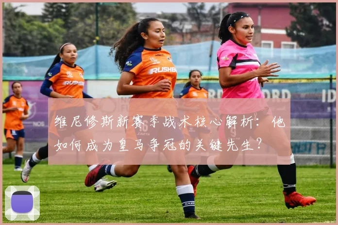 维尼修斯新赛季战术核心解析：他如何成为皇马争冠的关键先生？