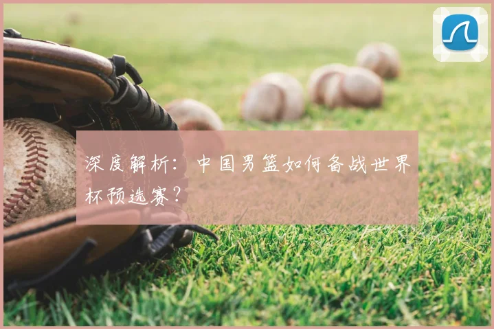 深度解析：中国男篮如何备战世界杯预选赛？