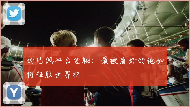 姆巴佩冲击金靴：最被看好的他如何征服世界杯