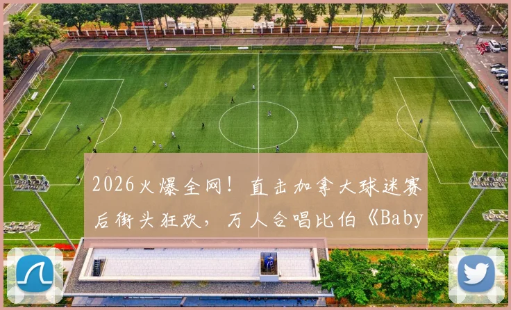 2026火爆全网！直击加拿大球迷赛后街头狂欢，万人合唱比伯《Baby》神曲引爆激情氛围，看懂国外球迷文化为何这么顶