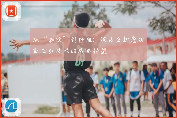 从“拒投”到神准：深度分析詹姆斯三分技术的战略转型