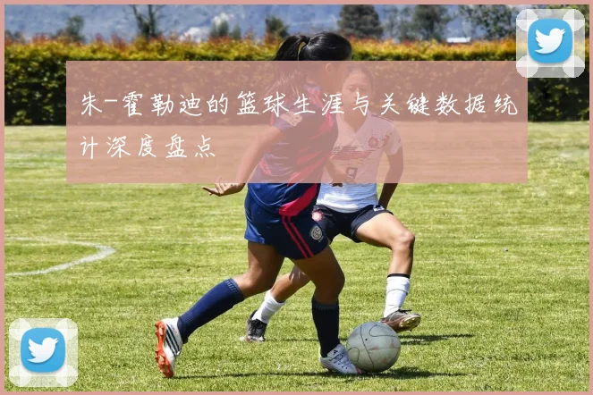 朱-霍勒迪的篮球生涯与关键数据统计深度盘点